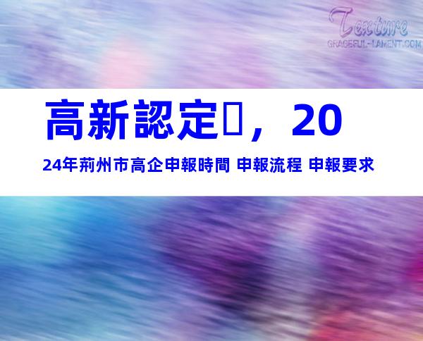 高新認定，2024年荊州市高企申報時間+申報流程+申報要求